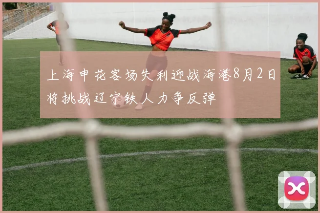 上海申花客场失利迎战海港8月2日将挑战辽宁铁人力争反弹